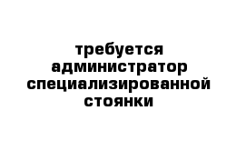 требуется администратор специализированной стоянки